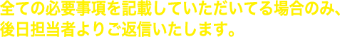 全ての必要事項を記載していただいてる場合のみ、後日担当者よりご返信いたします。
